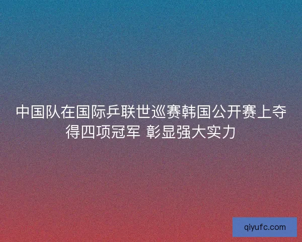 中国队在国际乒联世巡赛韩国公开赛上夺得四项冠军 彰显强大实力