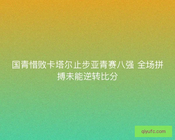 国青惜败卡塔尔止步亚青赛八强 全场拼搏未能逆转比分