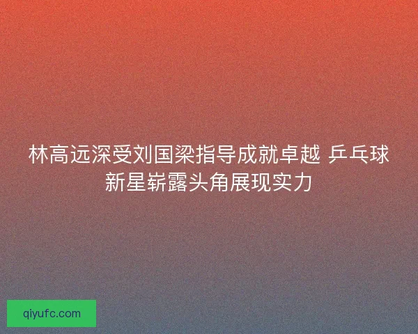 林高远深受刘国梁指导成就卓越 乒乓球新星崭露头角展现实力