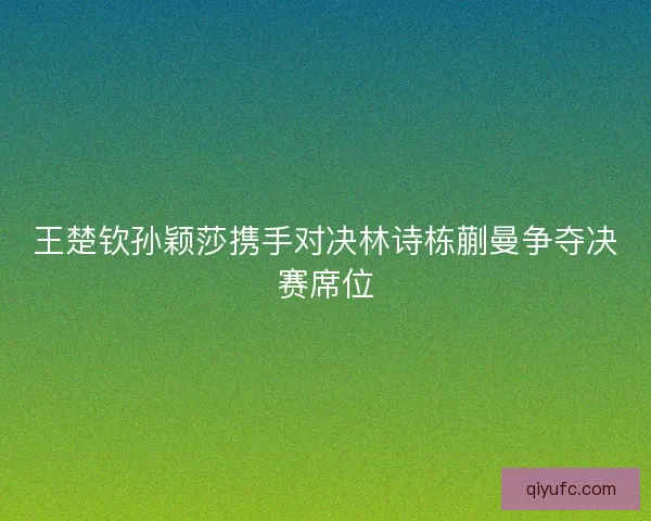 王楚钦孙颖莎携手对决林诗栋蒯曼争夺决赛席位