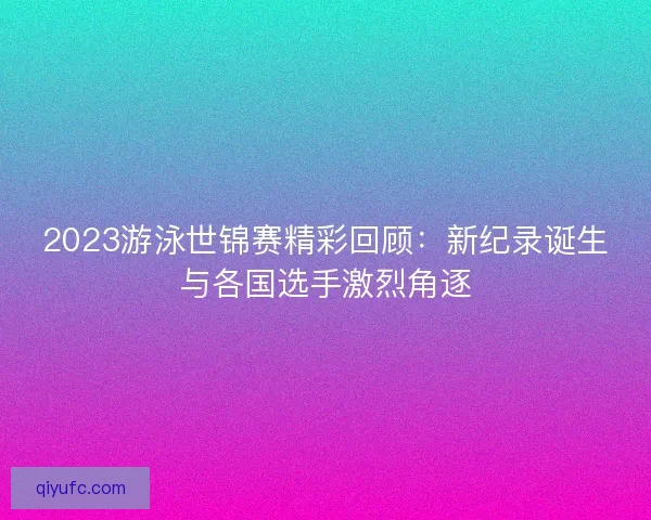 2023游泳世锦赛精彩回顾：新纪录诞生与各国选手激烈角逐