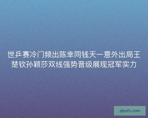 世乒赛冷门频出陈幸同钱天一意外出局王楚钦孙颖莎双线强势晋级展现冠军实力