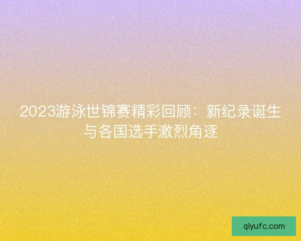 2023游泳世锦赛精彩回顾：新纪录诞生与各国选手激烈角逐