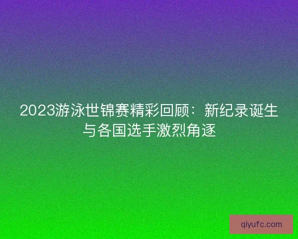 2023游泳世锦赛精彩回顾：新纪录诞生与各国选手激烈角逐